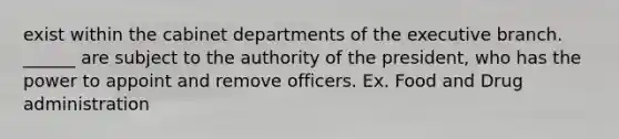 exist within the cabinet departments of the executive branch. ______ are subject to the authority of the president, who has the power to appoint and remove officers. Ex. Food and Drug administration