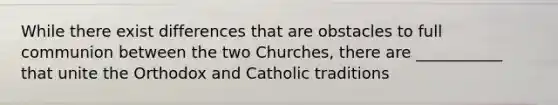 While there exist differences that are obstacles to full communion between the two Churches, there are ___________ that unite the Orthodox and Catholic traditions