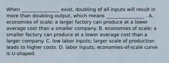 When ________________ exist, doubling of all inputs will result in <a href='https://www.questionai.com/knowledge/keWHlEPx42-more-than' class='anchor-knowledge'>more than</a> doubling output, which means ________________ . A. economies of scale; a larger factory can produce at a lower average cost than a smaller company. B. economies of scale; a smaller factory can produce at a lower average cost than a larger company. C. low labor inputs; larger scale of production leads to higher costs. D. labor inputs; economies-of-scale curve is U-shaped.