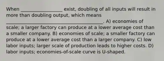 When __________________ exist, doubling of all inputs will result in more than doubling output, which means __________________________________________. A) economies of scale; a larger factory can produce at a lower average cost than a smaller company. B) economies of scale; a smaller factory can produce at a lower average cost than a larger company. C) low labor inputs; larger scale of production leads to higher costs. D) labor inputs; economies-of-scale curve is U-shaped.