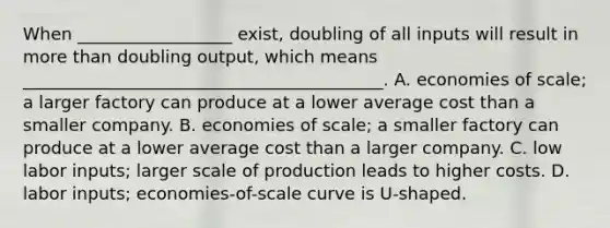 When __________________ exist, doubling of all inputs will result in more than doubling output, which means __________________________________________. A. economies of scale; a larger factory can produce at a lower average cost than a smaller company. B. economies of scale; a smaller factory can produce at a lower average cost than a larger company. C. low labor inputs; larger scale of production leads to higher costs. D. labor inputs; economies-of-scale curve is U-shaped.