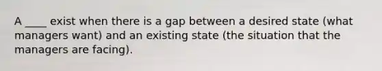 A ____ exist when there is a gap between a desired state (what managers want) and an existing state (the situation that the managers are facing).