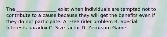 The _________________ exist when individuals are tempted not to contribute to a cause because they will get the benefits even if they do not participate. A. Free rider problem B. Special- Interests paradox C. Size factor D. Zero-sum Game