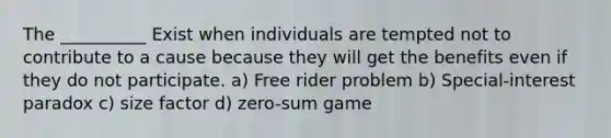 The __________ Exist when individuals are tempted not to contribute to a cause because they will get the benefits even if they do not participate. a) Free rider problem b) Special-interest paradox c) size factor d) zero-sum game