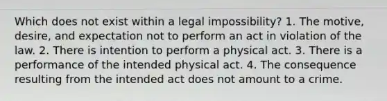 Which does not exist within a legal impossibility? 1. The motive, desire, and expectation not to perform an act in violation of the law. 2. There is intention to perform a physical act. 3. There is a performance of the intended physical act. 4. The consequence resulting from the intended act does not amount to a crime.