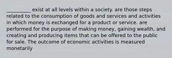 __________ exist at all levels within a society. are those steps related to the consumption of goods and services and activities in which money is exchanged for a product or service. are performed for the purpose of making money, gaining wealth, and creating and producing items that can be offered to the public for sale. The outcome of economic activities is measured monetarily