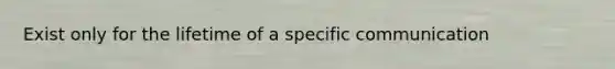 Exist only for the lifetime of a specific communication