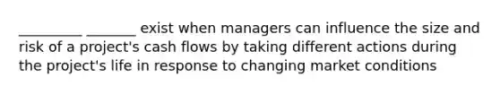 _________ _______ exist when managers can influence the size and risk of a project's cash flows by taking different actions during the project's life in response to changing market conditions