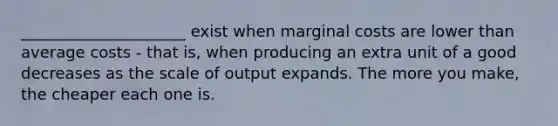 _____________________ exist when marginal costs are lower than average costs - that is, when producing an extra unit of a good decreases as the scale of output expands. The more you make, the cheaper each one is.