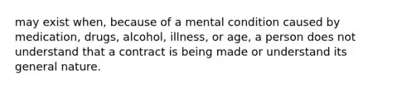 may exist when, because of a mental condition caused by medication, drugs, alcohol, illness, or age, a person does not understand that a contract is being made or understand its general nature.