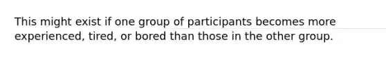 This might exist if one group of participants becomes more experienced, tired, or bored than those in the other group.