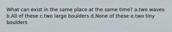 What can exist in the same place at the same time? a.two waves b.All of these c.two large boulders d.None of these e.two tiny boulders