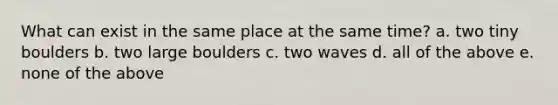 What can exist in the same place at the same time? a. two tiny boulders b. two large boulders c. two waves d. all of the above e. none of the above