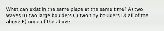 What can exist in the same place at the same time? A) two waves B) two large boulders C) two tiny boulders D) all of the above E) none of the above