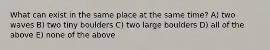 What can exist in the same place at the same time? A) two waves B) two tiny boulders C) two large boulders D) all of the above E) none of the above