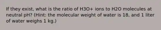 If they exist, what is the ratio of H3O+ ions to H2O molecules at neutral pH? (Hint: the molecular weight of water is 18, and 1 liter of water weighs 1 kg.)