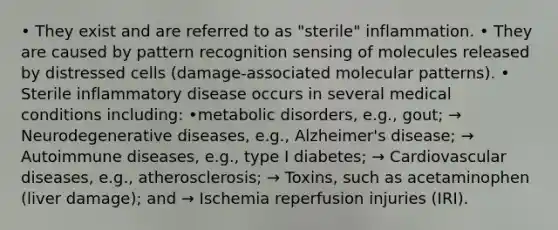 • They exist and are referred to as "sterile" inflammation. • They are caused by pattern recognition sensing of molecules released by distressed cells (damage-associated molecular patterns). • Sterile inflammatory disease occurs in several medical conditions including: •metabolic disorders, e.g., gout; → Neurodegenerative diseases, e.g., Alzheimer's disease; → Autoimmune diseases, e.g., type I diabetes; → Cardiovascular diseases, e.g., atherosclerosis; → Toxins, such as acetaminophen (liver damage); and → Ischemia reperfusion injuries (IRI).