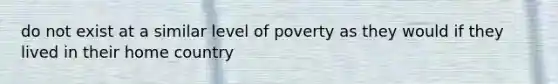 do not exist at a similar level of poverty as they would if they lived in their home country