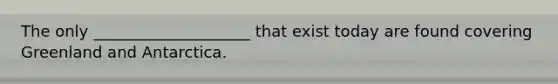 The only ____________________ that exist today are found covering Greenland and Antarctica.