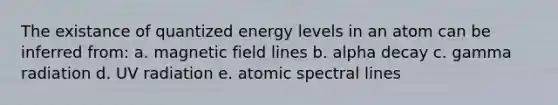 The existance of quantized energy levels in an atom can be inferred from: a. magnetic field lines b. alpha decay c. gamma radiation d. UV radiation e. atomic spectral lines