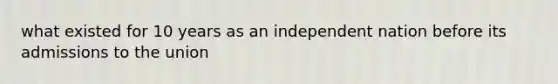 what existed for 10 years as an independent nation before its admissions to the union