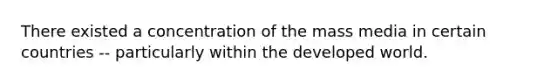 There existed a concentration of the mass media in certain countries -- particularly within the developed world.