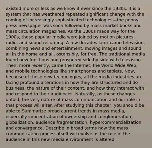 existed more or less as we know it ever since the 1830s. It is a system that has weathered repeated significant change with the coming of increasingly sophisticated technologies—the penny press newspaper was soon followed by mass market books and mass circulation magazines. As the 1800s made way for the 1900s, these popular media were joined by motion pictures, radio, and sound recording. A few decades later came television, combining news and entertainment, moving images and sound, all in the home and all, ostensibly, for free. The traditional media found new functions and prospered side by side with television. Then, more recently, came the Internet, the World Wide Web, and mobile technologies like smartphones and tablets. Now, because of these new technologies, all the media industries are facing profound alterations in how they are structured and do business, the nature of their content, and how they interact with and respond to their audiences. Naturally, as these changes unfold, the very nature of mass communication and our role in that process will alter. After studying this chapter, you should be able to Summarize broad current trends in mass media, especially concentration of ownership and conglomeration, globalization, audience fragmentation, hypercommercialization, and convergence. Describe in broad terms how the mass communication process itself will evolve as the role of the audience in this new media environment is altered.