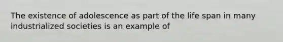The existence of adolescence as part of the life span in many industrialized societies is an example of