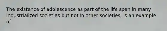 The existence of adolescence as part of the life span in many industrialized societies but not in other societies, is an example of