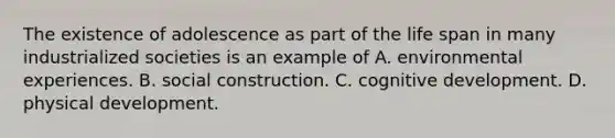 The existence of adolescence as part of the life span in many industrialized societies is an example of A. environmental experiences. B. social construction. C. cognitive development. D. physical development.