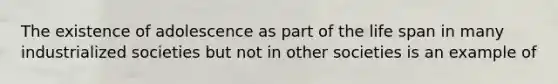 The existence of adolescence as part of the life span in many industrialized societies but not in other societies is an example of