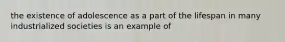 the existence of adolescence as a part of the lifespan in many industrialized societies is an example of