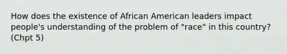 How does the existence of African American leaders impact people's understanding of the problem of "race" in this country? (Chpt 5)