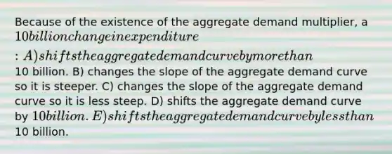 Because of the existence of the aggregate demand multiplier, a 10 billion change in expenditure: A) shifts the aggregate demand curve by <a href='https://www.questionai.com/knowledge/keWHlEPx42-more-than' class='anchor-knowledge'>more than</a>10 billion. B) changes the slope of the aggregate demand curve so it is steeper. C) changes the slope of the aggregate demand curve so it is less steep. D) shifts the aggregate demand curve by 10 billion. E) shifts the aggregate demand curve by <a href='https://www.questionai.com/knowledge/k7BtlYpAMX-less-than' class='anchor-knowledge'>less than</a>10 billion.