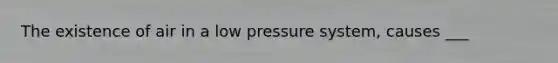 The existence of air in a low pressure system, causes ___