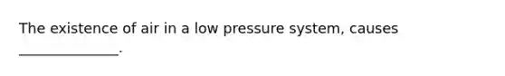 The existence of air in a low pressure system, causes ______________.