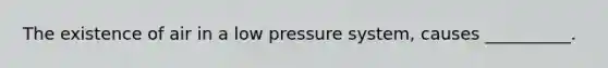 The existence of air in a low pressure system, causes __________.