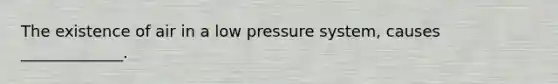 The existence of air in a low pressure system, causes _____________.