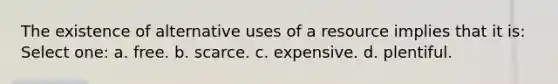 The existence of alternative uses of a resource implies that it is: Select one: a. free. b. scarce. c. expensive. d. plentiful.