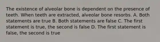 The existence of alveolar bone is dependent on the presence of teeth. When teeth are extracted, alveolar bone resorbs. A. Both statements are true B. Both statements are false C. The first statement is true, the second is false D. The first statement is false, the second is true