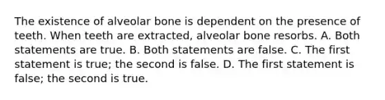 The existence of alveolar bone is dependent on the presence of teeth. When teeth are extracted, alveolar bone resorbs. A. Both statements are true. B. Both statements are false. C. The first statement is true; the second is false. D. The first statement is false; the second is true.