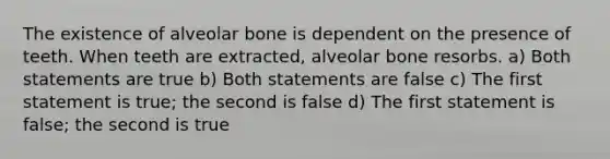 The existence of alveolar bone is dependent on the presence of teeth. When teeth are extracted, alveolar bone resorbs. a) Both statements are true b) Both statements are false c) The first statement is true; the second is false d) The first statement is false; the second is true