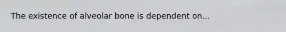 The existence of alveolar bone is dependent on...