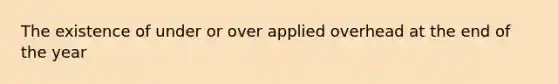 The existence of under or over applied overhead at the end of the year