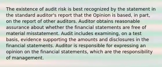 The existence of audit risk is best recognized by the statement in the standard auditor's report that the Opinion is based, in part, on the report of other auditors. Auditor obtains reasonable assurance about whether the <a href='https://www.questionai.com/knowledge/kFBJaQCz4b-financial-statements' class='anchor-knowledge'>financial statements</a> are free of material misstatement. Audit includes examining, on a test basis, evidence supporting the amounts and disclosures in the financial statements. Auditor is responsible for expressing an opinion on the financial statements, which are the responsibility of management.