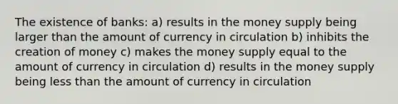 The existence of banks: a) results in the money supply being larger than the amount of currency in circulation b) inhibits the creation of money c) makes the money supply equal to the amount of currency in circulation d) results in the money supply being less than the amount of currency in circulation