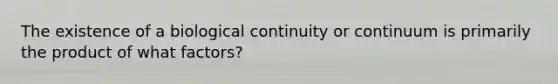 The existence of a biological continuity or continuum is primarily the product of what factors?