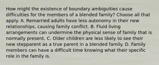 How might the existence of boundary ambiguities cause difficulties for the members of a blended family? Choose all that apply. A. Remarried adults have less autonomy in their new relationships, causing family conflict. B. Fluid living arrangements can undermine the physical sense of family that is normally present. C. Older children are less likely to see their new stepparent as a true parent in a blended family. D. Family members can have a difficult time knowing what their specific role in the family is.