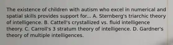 The existence of children with autism who excel in numerical and spatial skills provides support for... A. Sternberg's triarchic theory of intelligence. B. Cattell's crystallized vs. fluid intelligence theory. C. Carroll's 3 stratum theory of intelligence. D. Gardner's theory of multiple intelligences.