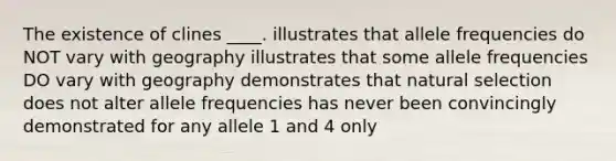 The existence of clines ____. illustrates that allele frequencies do NOT vary with geography illustrates that some allele frequencies DO vary with geography demonstrates that natural selection does not alter allele frequencies has never been convincingly demonstrated for any allele 1 and 4 only